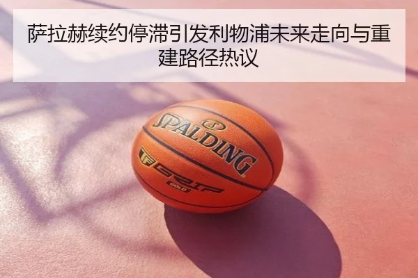 萨拉赫续约停滞引发利物浦未来走向与重建路径热议