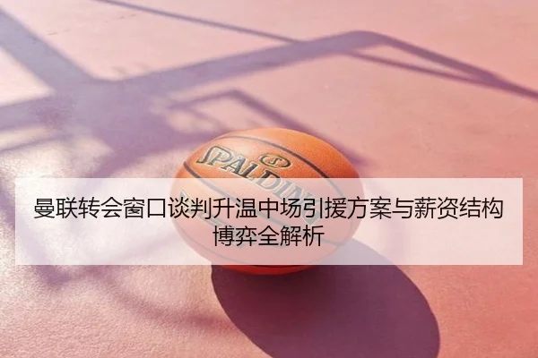 曼联转会窗口谈判升温中场引援方案与薪资结构博弈全解析
