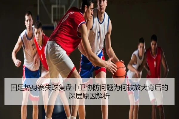 国足热身赛失球复盘中卫协防问题为何被放大背后的深层原因解析