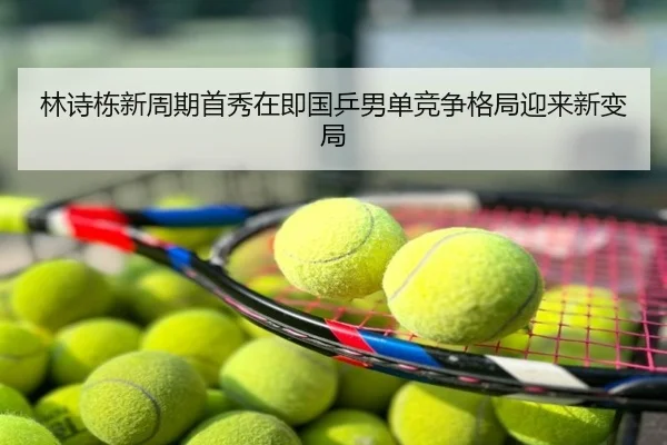 林诗栋新周期首秀在即国乒男单竞争格局迎来新变局