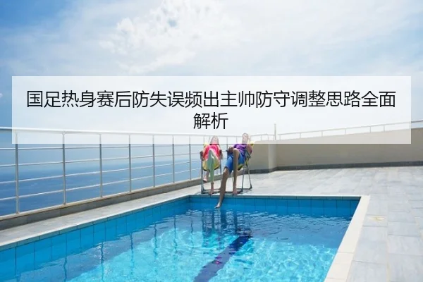 国足热身赛后防失误频出主帅防守调整思路全面解析
