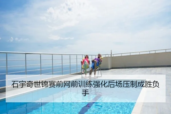 石宇奇世锦赛前网前训练强化后场压制成胜负手